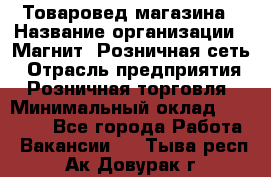 Товаровед магазина › Название организации ­ Магнит, Розничная сеть › Отрасль предприятия ­ Розничная торговля › Минимальный оклад ­ 33 400 - Все города Работа » Вакансии   . Тыва респ.,Ак-Довурак г.